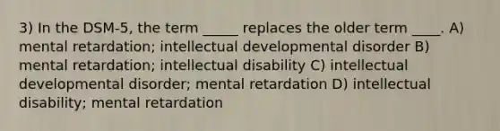 3) In the DSM-5, the term _____ replaces the older term ____. A) mental retardation; intellectual developmental disorder B) mental retardation; intellectual disability C) intellectual developmental disorder; mental retardation D) intellectual disability; mental retardation