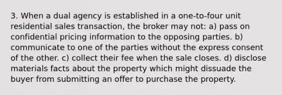 3. When a dual agency is established in a one-to-four unit residential sales transaction, the broker may not: a) pass on confidential pricing information to the opposing parties. b) communicate to one of the parties without the express consent of the other. c) collect their fee when the sale closes. d) disclose materials facts about the property which might dissuade the buyer from submitting an offer to purchase the property.