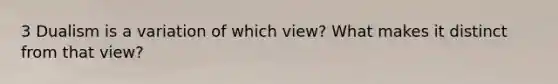 3 Dualism is a variation of which view? What makes it distinct from that view?