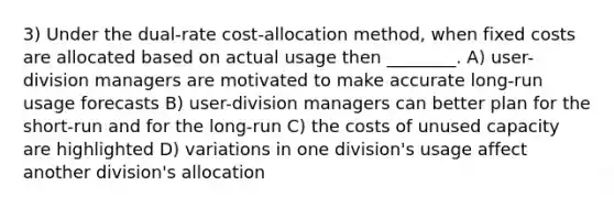 3) Under the dual-rate cost-allocation method, when fixed costs are allocated based on actual usage then ________. A) user-division managers are motivated to make accurate long-run usage forecasts B) user-division managers can better plan for the short-run and for the long-run C) the costs of unused capacity are highlighted D) variations in one division's usage affect another division's allocation