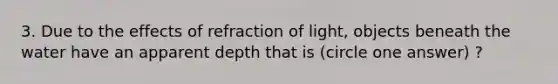 3. Due to the effects of refraction of light, objects beneath the water have an apparent depth that is (circle one answer) ?