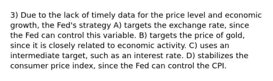 3) Due to the lack of timely data for the price level and economic growth, the Fed's strategy A) targets the exchange rate, since the Fed can control this variable. B) targets the price of gold, since it is closely related to economic activity. C) uses an intermediate target, such as an interest rate. D) stabilizes the consumer price index, since the Fed can control the CPI.