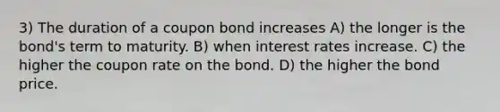 3) The duration of a coupon bond increases A) the longer is the bond's term to maturity. B) when interest rates increase. C) the higher the coupon rate on the bond. D) the higher the bond price.