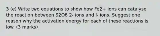 3 (e) Write two equations to show how Fe2+ ions can catalyse the reaction between S2O8 2- ions and I- ions. Suggest one reason why the activation energy for each of these reactions is low. (3 marks)