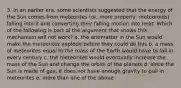 3. In an earlier era, some scientists suggested that the energy of the Sun comes from meteorites (or, more properly, meteoroids) falling into it and converting their falling motion into heat. Which of the following is part of the argument that shows this mechanism will not work? a. the antimatter in the Sun would make the meteorites explode before they could do this b. a mass of meteorites equal to the mass of the Earth would have to fall in every century c. the meteorites would eventually increase the mass of the Sun and change the orbits of the planets d. since the Sun is made of gas, it does not have enough gravity to pull in meteorites e. more than one of the above