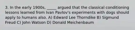 3. In the early 1900s, _____ argued that the classical conditioning lessons learned from Ivan Pavlov's experiments with dogs should apply to humans also. A) Edward Lee Thorndike B) Sigmund Freud C) John Watson D) Donald Meichenbaum