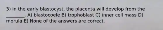 3) In the early blastocyst, the placenta will develop from the ________. A) blastocoele B) trophoblast C) inner cell mass D) morula E) None of the answers are correct.