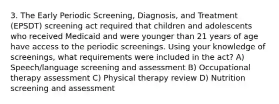 3. The Early Periodic Screening, Diagnosis, and Treatment (EPSDT) screening act required that children and adolescents who received Medicaid and were younger than 21 years of age have access to the periodic screenings. Using your knowledge of screenings, what requirements were included in the act? A) Speech/language screening and assessment B) Occupational therapy assessment C) Physical therapy review D) Nutrition screening and assessment