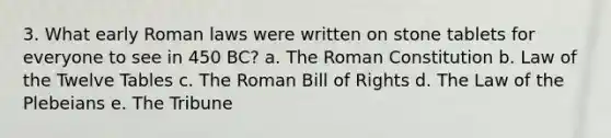 3. What early Roman laws were written on stone tablets for everyone to see in 450 BC? a. The Roman Constitution b. Law of the Twelve Tables c. The Roman Bill of Rights d. The Law of the Plebeians e. The Tribune