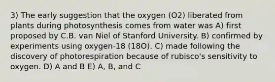 3) The early suggestion that the oxygen (O2) liberated from plants during photosynthesis comes from water was A) first proposed by C.B. van Niel of Stanford University. B) confirmed by experiments using oxygen-18 (18O). C) made following the discovery of photorespiration because of rubisco's sensitivity to oxygen. D) A and B E) A, B, and C