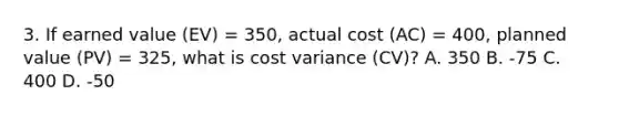 3. If earned value (EV) = 350, actual cost (AC) = 400, planned value (PV) = 325, what is cost variance (CV)? A. 350 B. -75 C. 400 D. -50