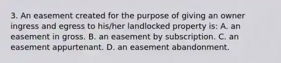 3. An easement created for the purpose of giving an owner ingress and egress to his/her landlocked property is: A. an easement in gross. B. an easement by subscription. C. an easement appurtenant. D. an easement abandonment.