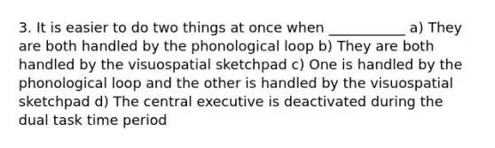 3. It is easier to do two things at once when ___________ a) They are both handled by the phonological loop b) They are both handled by the visuospatial sketchpad c) One is handled by the phonological loop and the other is handled by the visuospatial sketchpad d) The central executive is deactivated during the dual task time period