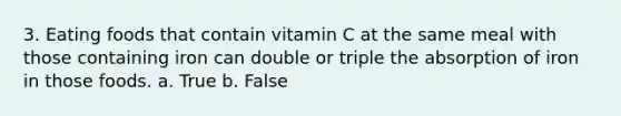 3. Eating foods that contain vitamin C at the same meal with those containing iron can double or triple the absorption of iron in those foods. a. True b. False