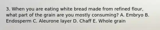 3. When you are eating white bread made from refined flour, what part of the grain are you mostly consuming? A. Embryo B. Endosperm C. Aleurone layer D. Chaff E. Whole grain