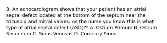 3. An echocardiogram shows that your patient has an atrial septal defect located at the bottom of the septum near the tricuspid and mitral valves. As the nurse you know this is what type of atrial septal defect (ASD)?* A. Ostium Primum B. Ostium Secundum C. Sinus Venosus D. Coronary Sinus