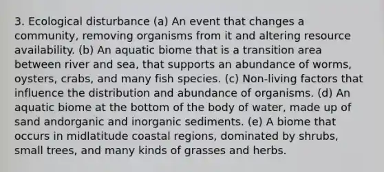 3. Ecological disturbance (a) An event that changes a community, removing organisms from it and altering resource availability. (b) An aquatic biome that is a transition area between river and sea, that supports an abundance of worms, oysters, crabs, and many fish species. (c) Non-living factors that influence the distribution and abundance of organisms. (d) An aquatic biome at the bottom of the body of water, made up of sand andorganic and inorganic sediments. (e) A biome that occurs in midlatitude coastal regions, dominated by shrubs, small trees, and many kinds of grasses and herbs.