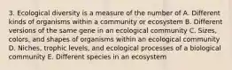 3. Ecological diversity is a measure of the number of A. Different kinds of organisms within a community or ecosystem B. Different versions of the same gene in an ecological community C. Sizes, colors, and shapes of organisms within an ecological community D. Niches, trophic levels, and ecological processes of a biological community E. Different species in an ecosystem