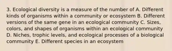 3. Ecological diversity is a measure of the number of A. Different kinds of organisms within a community or ecosystem B. Different versions of the same gene in an ecological community C. Sizes, colors, and shapes of organisms within an ecological community D. Niches, trophic levels, and ecological processes of a biological community E. Different species in an ecosystem