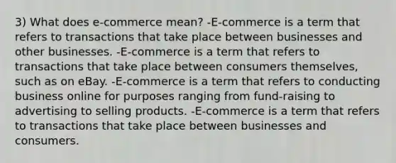 3) What does e-commerce mean? -E-commerce is a term that refers to transactions that take place between businesses and other businesses. -E-commerce is a term that refers to transactions that take place between consumers themselves, such as on eBay. -E-commerce is a term that refers to conducting business online for purposes ranging from fund-raising to advertising to selling products. -E-commerce is a term that refers to transactions that take place between businesses and consumers.