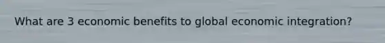 What are 3 economic benefits to global economic integration?