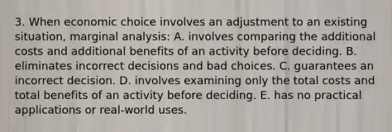 3. When economic choice involves an adjustment to an existing situation, marginal analysis: A. involves comparing the additional costs and additional benefits of an activity before deciding. B. eliminates incorrect decisions and bad choices. C. guarantees an incorrect decision. D. involves examining only the total costs and total benefits of an activity before deciding. E. has no practical applications or real-world uses.