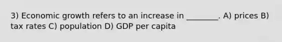 3) Economic growth refers to an increase in ________. A) prices B) tax rates C) population D) GDP per capita