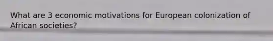 What are 3 economic motivations for European colonization of African societies?