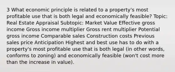 3 What economic principle is related to a property's most profitable use that is both legal and economically feasible? Topic: Real Estate Appraisal Subtopic: Market Value Effective gross income Gross income multiplier Gross rent multiplier Potential gross income Comparable sales Construction costs Previous sales price Anticipation Highest and best use has to do with a property's most profitable use that is both legal (in other words, conforms to zoning) and economically feasible (won't cost more than the increase in value).