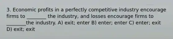 3. Economic profits in a perfectly competitive industry encourage firms to ________ the industry, and losses encourage firms to ________the industry. A) exit; enter B) enter; enter C) enter; exit D) exit; exit