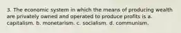 3. The economic system in which the means of producing wealth are privately owned and operated to produce profits is a. capitalism. b. monetarism. c. socialism. d. communism.