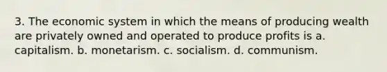 3. The economic system in which the means of producing wealth are privately owned and operated to produce profits is a. capitalism. b. monetarism. c. socialism. d. communism.