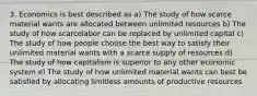 3. Economics is best described as a) The study of how scarce material wants are allocated between unlimited resources b) The study of how scarcelabor can be replaced by unlimited capital c) The study of how people choose the best way to satisfy their unlimited material wants with a scarce supply of resources d) The study of how capitalism is superior to any other economic system e) The study of how unlimited material wants can best be satisfied by allocating limitless amounts of productive resources