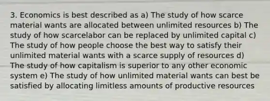 3. Economics is best described as a) The study of how scarce material wants are allocated between unlimited resources b) The study of how scarcelabor can be replaced by unlimited capital c) The study of how people choose the best way to satisfy their unlimited material wants with a scarce supply of resources d) The study of how capitalism is superior to any other economic system e) The study of how unlimited material wants can best be satisfied by allocating limitless amounts of productive resources