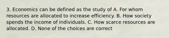 3. Economics can be defined as the study of A. For whom resources are allocated to increase efficiency. B. How society spends the income of individuals. C. How scarce resources are allocated. D. None of the choices are correct