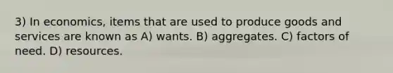 3) In economics, items that are used to produce goods and services are known as A) wants. B) aggregates. C) factors of need. D) resources.