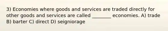 3) Economies where goods and services are traded directly for other goods and services are called ________ economies. A) trade B) barter C) direct D) seigniorage