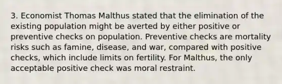 3. Economist Thomas Malthus stated that the elimination of the existing population might be averted by either positive or preventive checks on population. Preventive checks are mortality risks such as famine, disease, and war, compared with positive checks, which include limits on fertility. For Malthus, the only acceptable positive check was moral restraint.