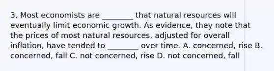 3. Most economists are ________ that natural resources will eventually limit economic growth. As evidence, they note that the prices of most natural resources, adjusted for overall inflation, have tended to ________ over time. A. concerned, rise B. concerned, fall C. not concerned, rise D. not concerned, fall