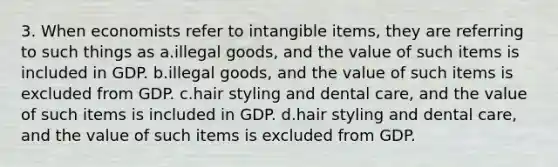 3. When economists refer to intangible items, they are referring to such things as a.illegal goods, and the value of such items is included in GDP. b.illegal goods, and the value of such items is excluded from GDP. c.hair styling and dental care, and the value of such items is included in GDP. d.hair styling and dental care, and the value of such items is excluded from GDP.