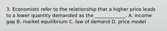 3. Economists refer to the relationship that a higher price leads to a lower quantity demanded as the _____________. A. income gap B. market equilibrium C. law of demand D. price model