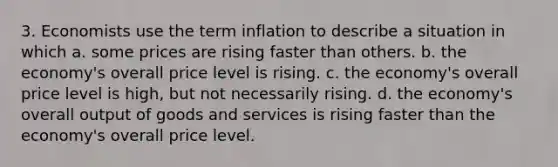 3. Economists use the term inflation to describe a situation in which a. some prices are rising faster than others. b. the economy's overall price level is rising. c. the economy's overall price level is high, but not necessarily rising. d. the economy's overall output of goods and services is rising faster than the economy's overall price level.