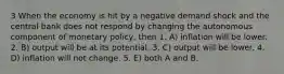 3 When the economy is hit by a negative demand shock and the central bank does not respond by changing the autonomous component of monetary policy, then 1. A) inflation will be lower. 2. B) output will be at its potential. 3. C) output will be lower. 4. D) inflation will not change. 5. E) both A and B.