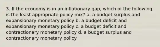 3. If the economy is in an inflationary gap, which of the following is the least appropriate policy mix? a. a budget surplus and expansionary <a href='https://www.questionai.com/knowledge/kEE0G7Llsx-monetary-policy' class='anchor-knowledge'>monetary policy</a> b. a budget deficit and expansionary monetary policy c. a budget deficit and contractionary monetary policy d. a budget surplus and contractionary monetary policy