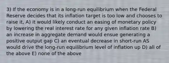 3) If the economy is in a long-run equilibrium when the Federal Reserve decides that its inflation target is too low and chooses to raise it, A) it would likely conduct an easing of monetary policy by lowering the real interest rate for any given inflation rate B) an increase in aggregate demand would ensue generating a positive output gap C) an eventual decrease in short-run AS would drive the long-run equilibrium level of inflation up D) all of the above E) none of the above