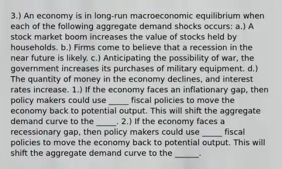 3.) An economy is in long-run macroeconomic equilibrium when each of the following aggregate demand shocks occurs: a.) A stock market boom increases the value of stocks held by households. b.) Firms come to believe that a recession in the near future is likely. c.) Anticipating the possibility of war, the government increases its purchases of military equipment. d.) The quantity of money in the economy declines, and interest rates increase. 1.) If the economy faces an inflationary gap, then policy makers could use _____ fiscal policies to move the economy back to potential output. This will shift the aggregate demand curve to the _____. 2.) If the economy faces a recessionary gap, then policy makers could use _____ fiscal policies to move the economy back to potential output. This will shift the aggregate demand curve to the ______.