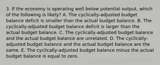 3. If the economy is operating well below potential output, which of the following is likely? A. The cyclically-adjusted budget balance deficit is smaller than the actual budget balance. B. The cyclically-adjusted budget balance deficit is larger than the actual budget balance. C. The cyclically-adjusted budget balance and the actual budget balance are unrelated. D. The cyclically-adjusted budget balance and the actual budget balance are the same. E. The cyclically-adjusted budget balance minus the actual budget balance is equal to zero.