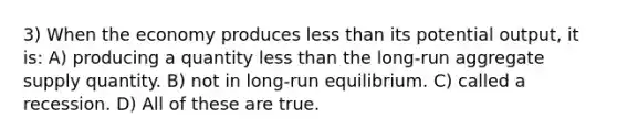 3) When the economy produces less than its potential output, it is: A) producing a quantity less than the long-run aggregate supply quantity. B) not in long-run equilibrium. C) called a recession. D) All of these are true.