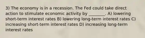 3) The economy is in a recession. The Fed could take direct action to stimulate economic activity by ________. A) lowering short-term interest rates B) lowering long-term interest rates C) increasing short-term interest rates D) increasing long-term interest rates