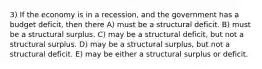 3) If the economy is in a recession, and the government has a budget deficit, then there A) must be a structural deficit. B) must be a structural surplus. C) may be a structural deficit, but not a structural surplus. D) may be a structural surplus, but not a structural deficit. E) may be either a structural surplus or deficit.